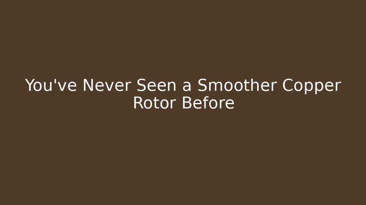 You’ve Never Seen a Smoother Copper Rotor Before