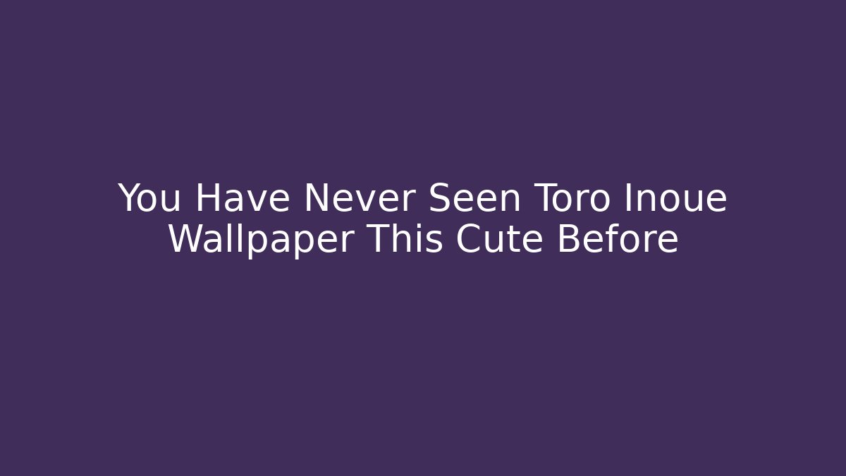 You Have Never Seen Toro Inoue Wallpaper This Cute Before