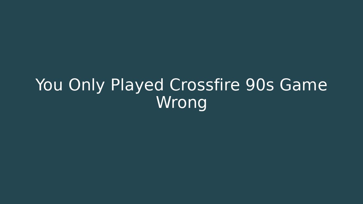 You Only Played Crossfire 90s Game Wrong
