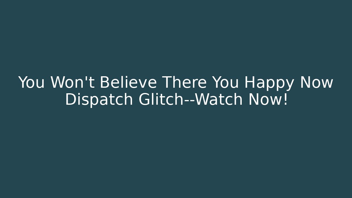You Won't Believe There You Happy Now Dispatch Glitch—Watch Now!
