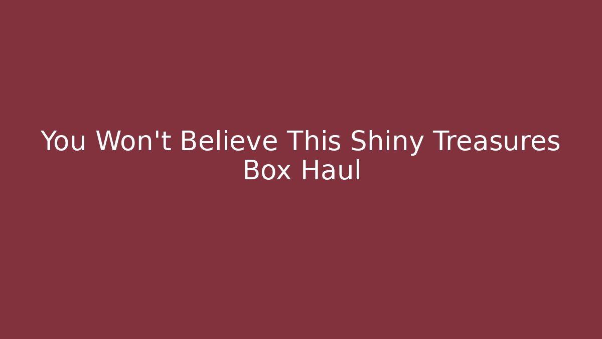You Won't Believe This Shiny Treasures Box Haul