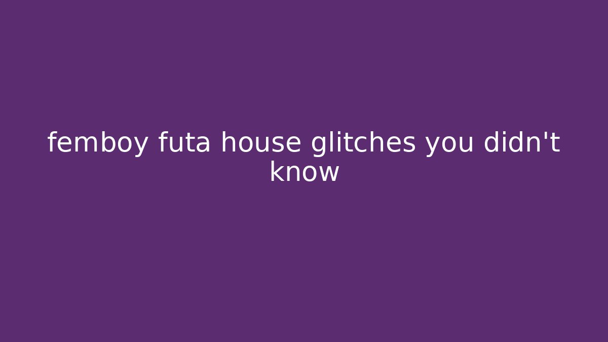 femboy futa house glitches you didn't know