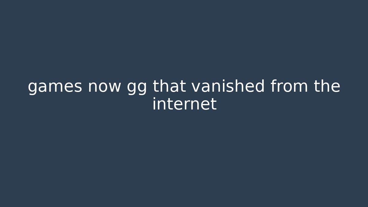 games now gg that vanished from the internet - Felix Cat Insurance