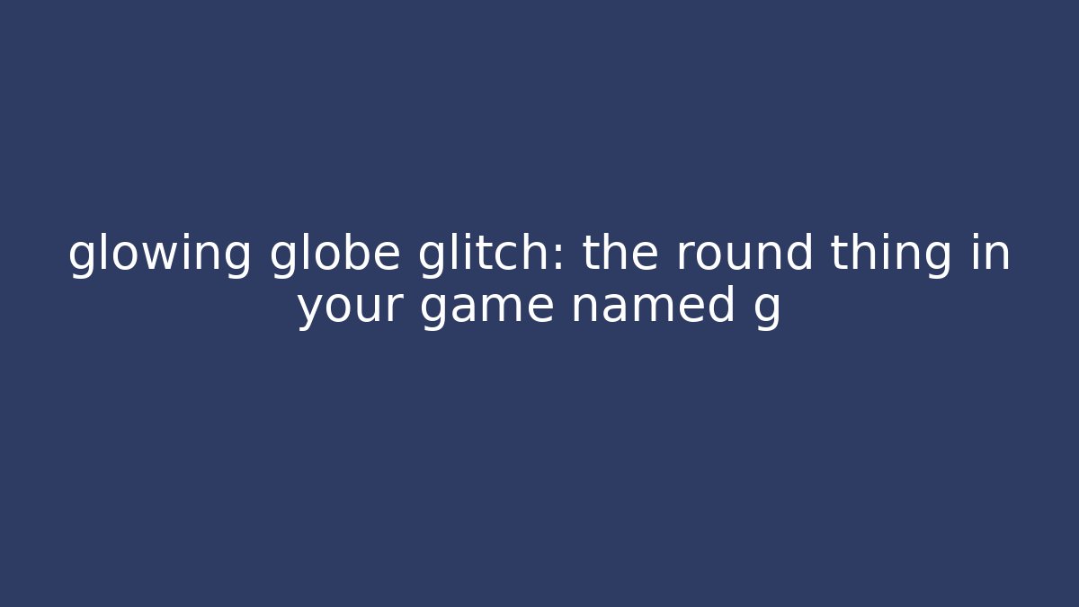 glowing globe glitch: the round thing in your game named g