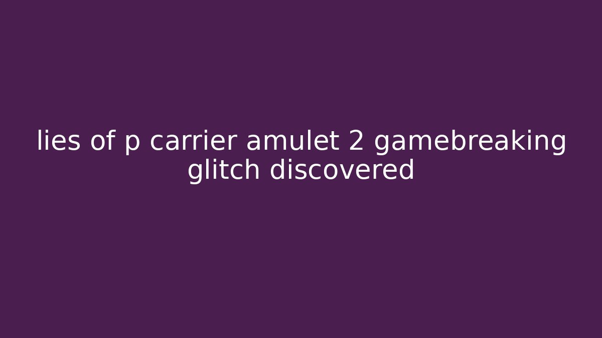 lies of p carrier amulet 2 gamebreaking glitch discovered
