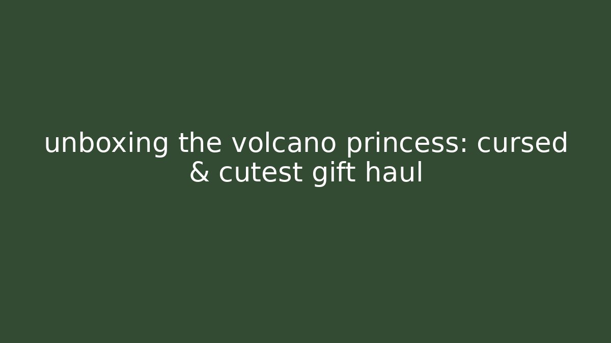 unboxing the volcano princess: cursed & cutest gift haul