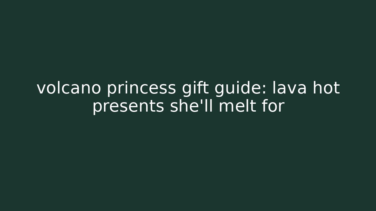 volcano princess gift guide: lava hot presents she'll melt for